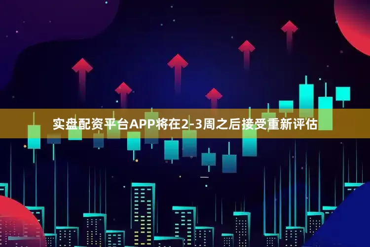 实盘配资平台APP将在2-3周之后接受重新评估